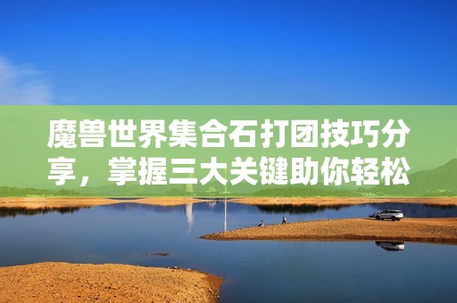 魔獸世界集合石打團技巧分享，掌握三大關鍵助你輕松通關25人副本