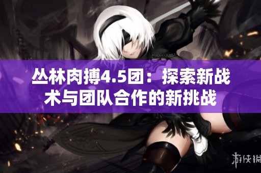 叢林肉搏4.5團：探索新戰術與團隊合作的新挑戰