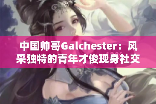 中國帥哥Galchester：風采獨特的青年才俊現身社交圈