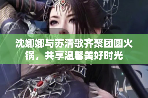 沈娜娜與蘇清歌齊聚團圓火鍋，共享溫馨美好時光