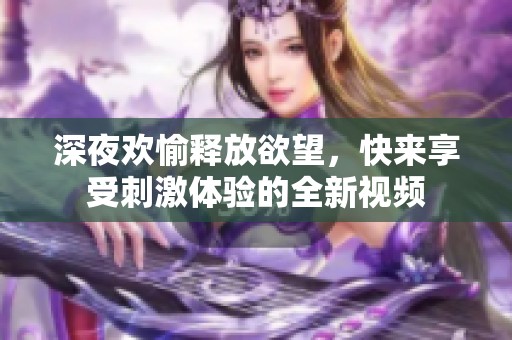 深夜歡愉釋放欲望，快來享受刺激體驗的全新視頻