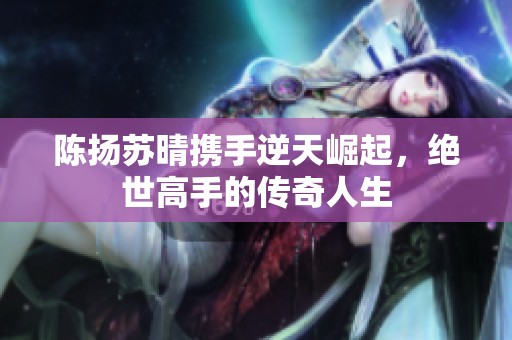 陳揚(yáng)蘇晴攜手逆天崛起，絕世高手的傳奇人生