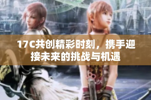 17C共創精彩時刻，攜手迎接未來的挑戰與機遇