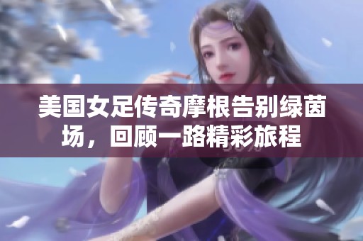 美國女足傳奇摩根告別綠茵場，回顧一路精彩旅程