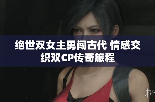絕世雙女主勇闖古代 情感交織雙CP傳奇旅程