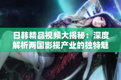 日韓精品視頻大揭秘：深度解析兩國影視產業的獨特魅力與發展趨勢