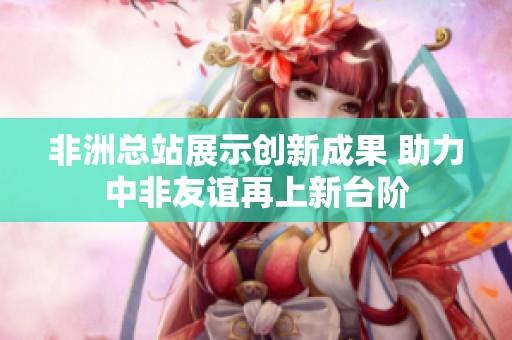 非洲總站展示創(chuàng)新成果 助力中非友誼再上新臺階