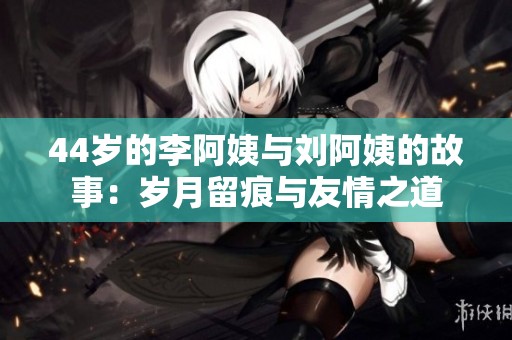 44歲的李阿姨與劉阿姨的故事：歲月留痕與友情之道