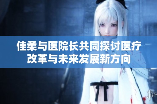佳柔與醫(yī)院長(zhǎng)共同探討醫(yī)療改革與未來發(fā)展新方向