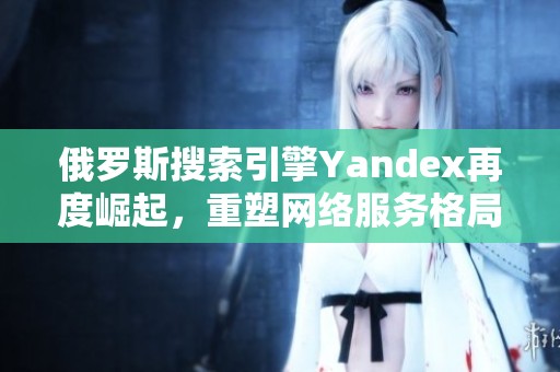 俄羅斯搜索引擎Yandex再度崛起，重塑網絡服務格局