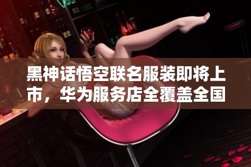 黑神話悟空聯(lián)名服裝即將上市，華為服務(wù)店全覆蓋全國(guó)