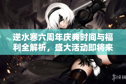 逆水寒六周年慶典時間與福利全解析，盛大活動即將來臨