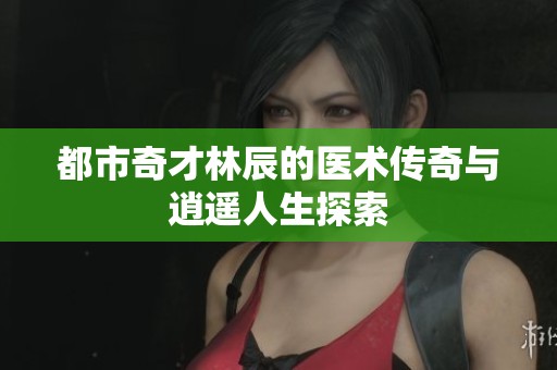 都市奇才林辰的醫術傳奇與逍遙人生探索
