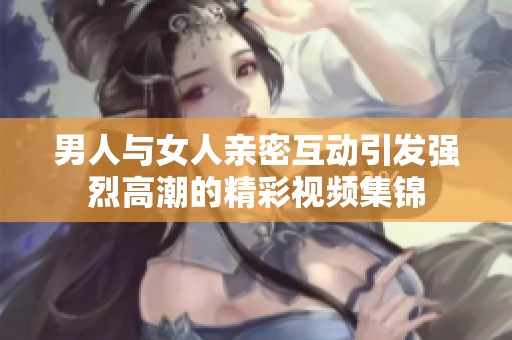 男人與女人親密互動引發強烈高潮的精彩視頻集錦