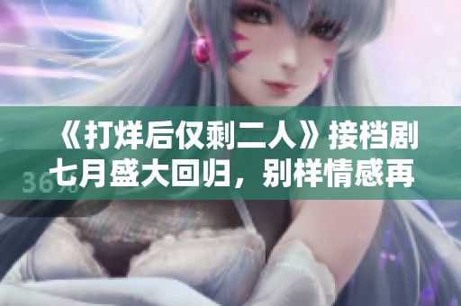《打烊后僅剩二人》接檔劇七月盛大回歸，別樣情感再續(xù)前緣