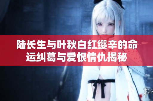 陸長生與葉秋白紅纓辛的命運糾葛與愛恨情仇揭秘