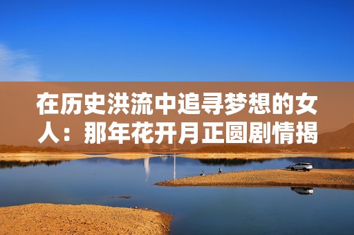 在歷史洪流中追尋夢想的女人：那年花開月正圓劇情揭秘