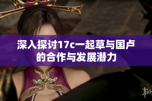 深入探討17c一起草與國盧的合作與發(fā)展?jié)摿? title=