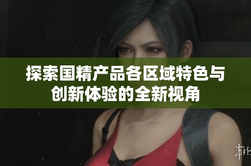 探索國精產品各區(qū)域特色與創(chuàng)新體驗的全新視角