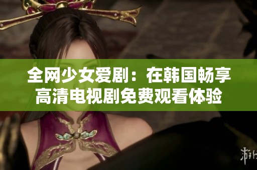 全網(wǎng)少女愛劇：在韓國暢享高清電視劇免費(fèi)觀看體驗(yàn)