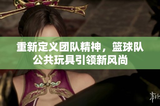 重新定義團隊精神，籃球隊公共玩具引領新風尚