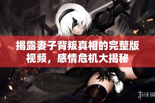 揭露妻子背叛真相的完整版視頻，感情危機大揭秘