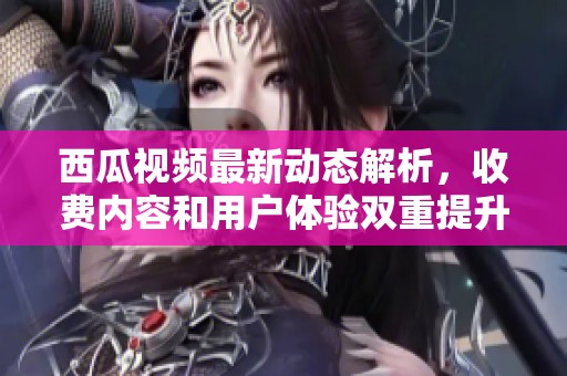 西瓜視頻最新動態解析，收費內容和用戶體驗雙重提升措施揭秘