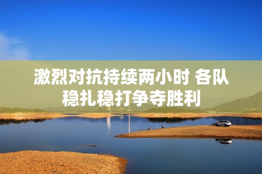 激烈對抗持續(xù)兩小時 各隊穩(wěn)扎穩(wěn)打爭奪勝利