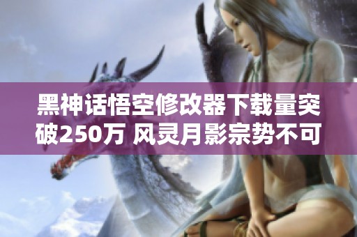 黑神話悟空修改器下載量突破250萬 風靈月影宗勢不可擋