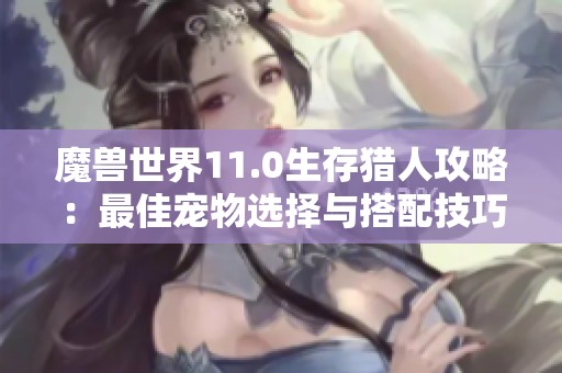 魔獸世界11.0生存獵人攻略：最佳寵物選擇與搭配技巧解析