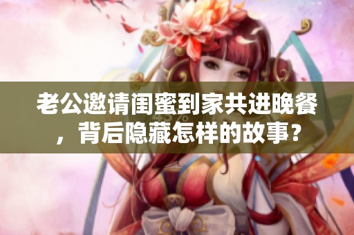 老公邀請閨蜜到家共進晚餐，背后隱藏怎樣的故事？