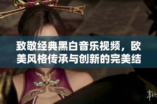 致敬經(jīng)典黑白音樂視頻，歐美風(fēng)格傳承與創(chuàng)新的完美結(jié)合