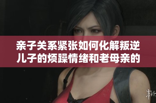 親子關系緊張如何化解叛逆兒子的煩躁情緒和老母親的無奈