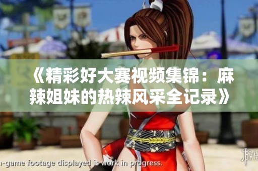 《精彩好大賽視頻集錦：麻辣姐妹的熱辣風采全記錄》