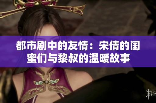 都市劇中的友情：宋倩的閨蜜們與黎叔的溫暖故事