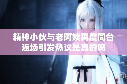 精神小伙與老阿姨再度同臺返場引發熱議是真的嗎