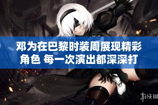 鄧為在巴黎時裝周展現(xiàn)精彩角色 每一次演出都深深打動我