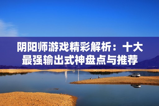 陰陽師游戲精彩解析：十大最強輸出式神盤點與推薦