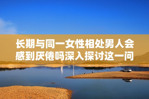 長期與同一女性相處男人會(huì)感到厭倦嗎深入探討這一問題