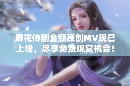 麻花傳劇全新原創(chuàng)MV現(xiàn)已上線，盡享免費觀賞機會！
