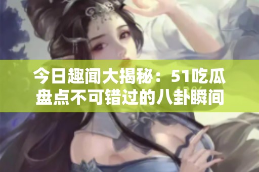 今日趣聞大揭秘：51吃瓜盤點不可錯過的八卦瞬間