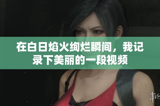 在白日焰火絢爛瞬間，我記錄下美麗的一段視頻