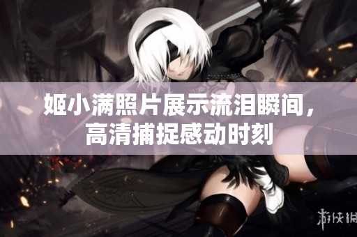 姬小滿照片展示流淚瞬間，高清捕捉感動時刻