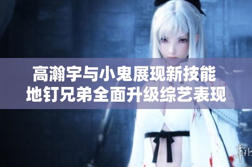 高瀚宇與小鬼展現新技能 地釘兄弟全面升級綜藝表現