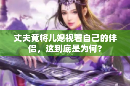 丈夫竟將兒媳視若自己的伴侶，這到底是為何？