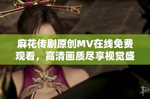 麻花傳劇原創(chuàng)MV在線免費觀看，高清畫質(zhì)盡享視覺盛宴