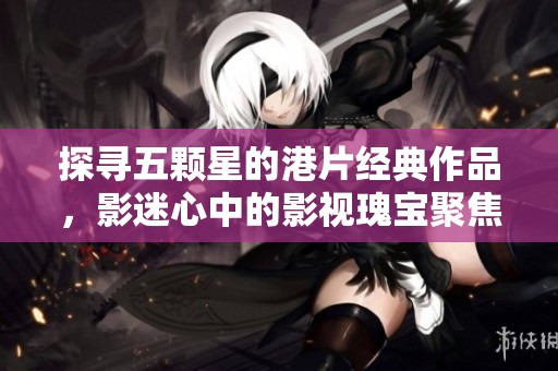 探尋五顆星的港片經典作品，影迷心中的影視瑰寶聚焦