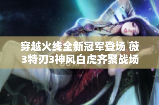 穿越火線全新冠軍登場 薇3特刃3神風(fēng)白虎齊聚戰(zhàn)場