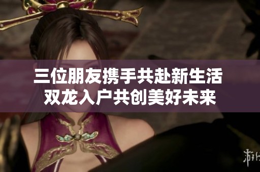 三位朋友攜手共赴新生活 雙龍入戶共創(chuàng)美好未來(lái)
