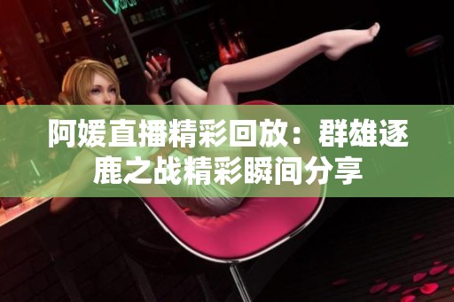 阿媛直播精彩回放：群雄逐鹿之戰(zhàn)精彩瞬間分享